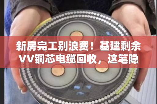 新房完工别浪费！基建剩余VV铜芯电缆回收，这笔隐藏财富你发现了吗？