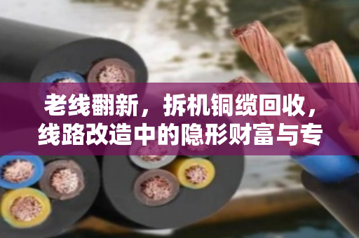 老线翻新,拆机铜缆回收,线路改造中的隐形财富与专业门道 老线翻新,拆机铜缆回收,线路改造中的隐形财富与专业门道