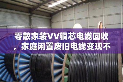 零散家装VV铜芯电缆回收，家庭闲置废旧电线变现不愁