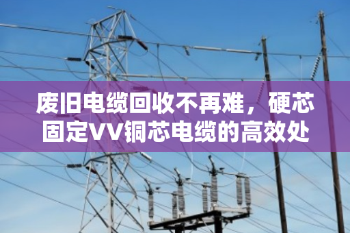 废旧电缆回收不再难,硬芯固定VV铜芯电缆的高效处置与价值重铸 废旧电缆回收不再难,硬芯固定VV铜芯电缆的高效处置与价值重铸