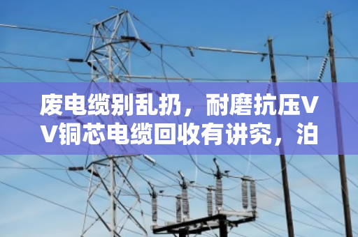 废电缆别乱扔，耐磨抗压VV铜芯电缆回收有讲究，泊祎回收教你变废为宝