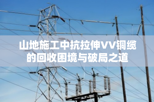 山地施工中抗拉伸VV铜缆的回收困境与破局之道