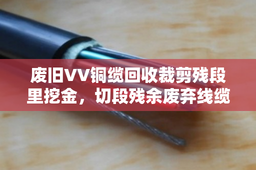 废旧VV铜缆回收裁剪残段里挖金,切段残余废弃线缆的收与用 废旧VV铜缆回收裁剪残段里挖金,切段残余废弃线缆的收与用