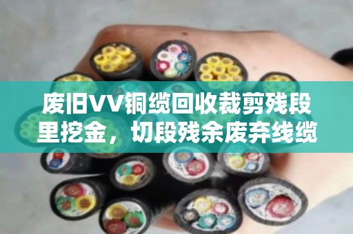 废旧VV铜缆回收裁剪残段里挖金,切段残余废弃线缆的收与用 废旧VV铜缆回收裁剪残段里挖金,切段残余废弃线缆的收与用