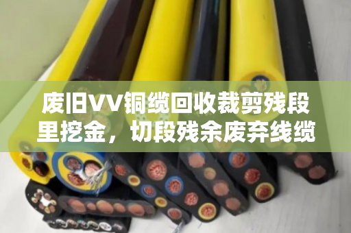 废旧VV铜缆回收裁剪残段里挖金，切段残余废弃线缆的收与用