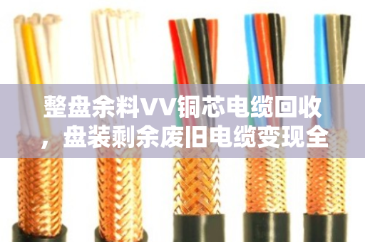 整盘余料VV铜芯电缆回收,盘装剩余废旧电缆变现全攻略 整盘余料VV铜芯电缆回收,盘装剩余废旧电缆变现全攻略
