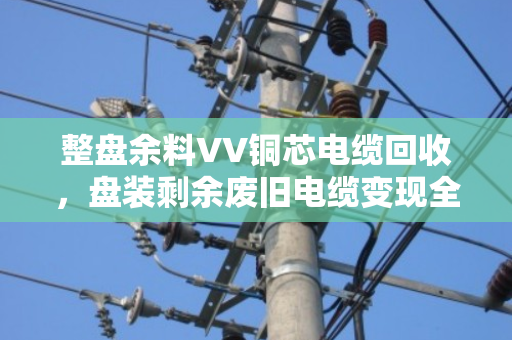 整盘余料VV铜芯电缆回收,盘装剩余废旧电缆变现全攻略 整盘余料VV铜芯电缆回收,盘装剩余废旧电缆变现全攻略