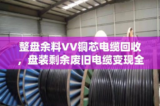 整盘余料VV铜芯电缆回收，盘装剩余废旧电缆变现全攻略