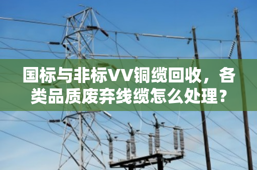 国标与非标VV铜缆回收，各类品质废弃线缆怎么处理？泊祎回收给你讲明白