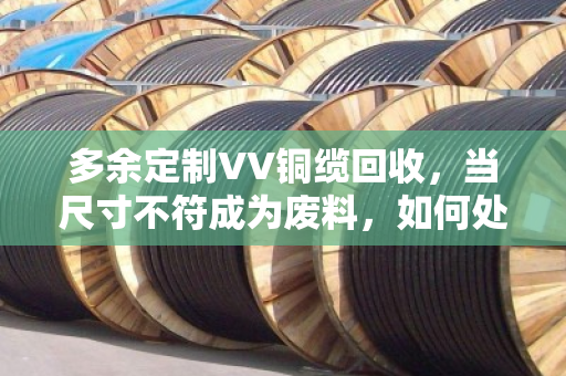 多余定制VV铜缆回收，当尺寸不符成为废料，如何处理废弃线缆？