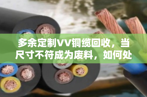 多余定制VV铜缆回收，当尺寸不符成为废料，如何处理废弃线缆？