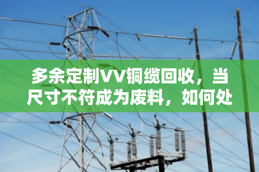 多余定制VV铜缆回收，当尺寸不符成为废料，如何处理废弃线缆？