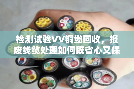 检测试验VV铜缆回收,报废线缆处理如何既省心又保值? 检测试验VV铜缆回收,报废线缆处理如何既省心又保值?