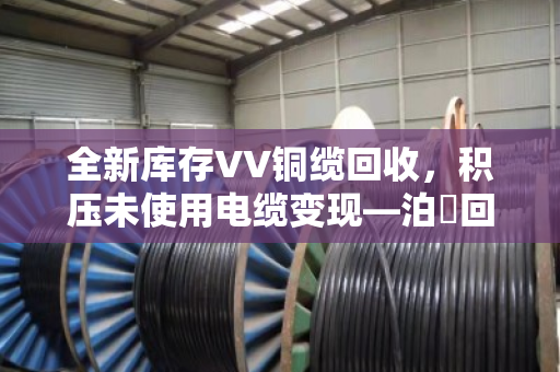 全新库存VV铜缆回收，积压未使用电缆变现—泊祎回收帮您把沉睡资产换成真金白银
