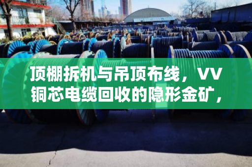 顶棚拆机与吊顶布线，VV铜芯电缆回收的隐形金矿，泊祎回收帮你变现