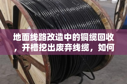 地面线路改造中的铜缆回收,开槽挖出废弃线缆,如何变废为宝? 地面线路改造中的铜缆回收,开槽挖出废弃线缆,如何变废为宝?