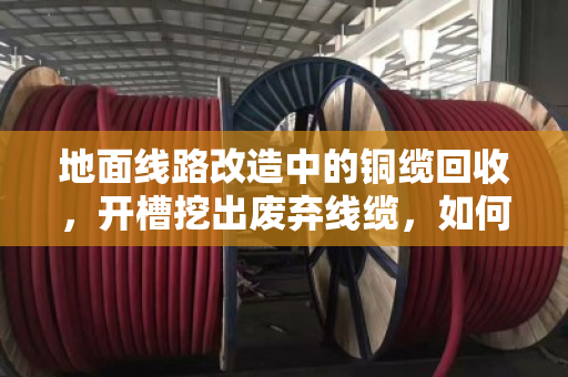 地面线路改造中的铜缆回收,开槽挖出废弃线缆,如何变废为宝? 地面线路改造中的铜缆回收,开槽挖出废弃线缆,如何变废为宝?