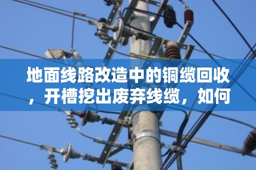 地面线路改造中的铜缆回收，开槽挖出废弃线缆，如何变废为宝？