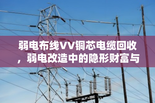 弱电布线VV铜芯电缆回收,弱电改造中的隐形财富与环保选择 弱电布线VV铜芯电缆回收,弱电改造中的隐形财富与环保选择