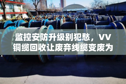 监控安防升级别犯愁,VV铜缆回收让废弃线缆变废为宝 监控安防升级别犯愁,VV铜缆回收让废弃线缆变废为宝