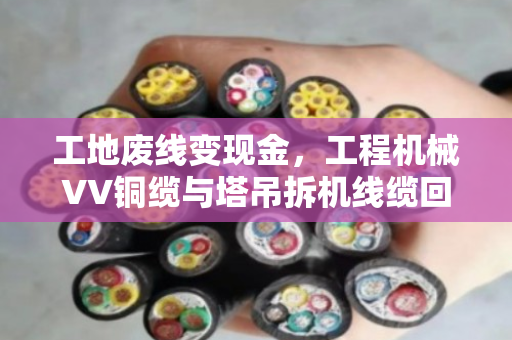 工地废线变现金，工程机械VV铜缆与塔吊拆机线缆回收全流程实战