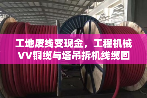 工地废线变现金，工程机械VV铜缆与塔吊拆机线缆回收全流程实战