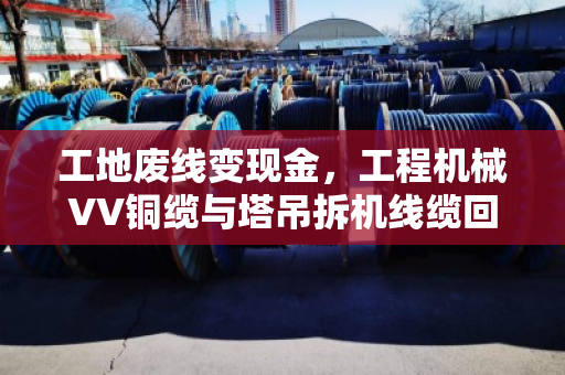 工地废线变现金，工程机械VV铜缆与塔吊拆机线缆回收全流程实战