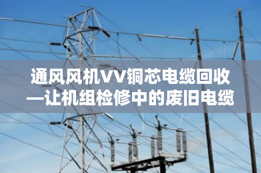 通风风机VV铜芯电缆回收—让机组检修中的废旧电缆变废为宝 通风风机VV铜芯电缆回收—让机组检修中的废旧电缆变废为宝