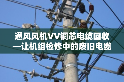 通风风机VV铜芯电缆回收—让机组检修中的废旧电缆变废为宝