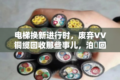 电梯换新进行时，废弃VV铜缆回收那些事儿，泊祎回收帮您算清楚这笔账