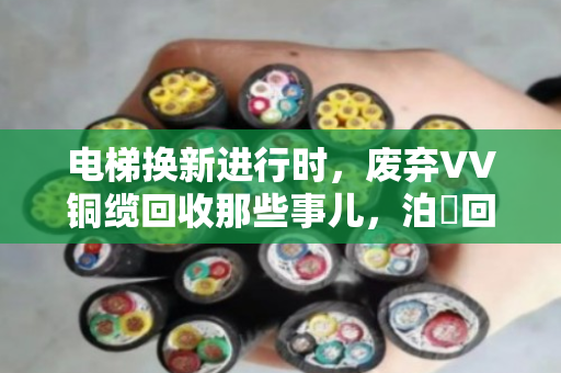 电梯换新进行时，废弃VV铜缆回收那些事儿，泊祎回收帮您算清楚这笔账
