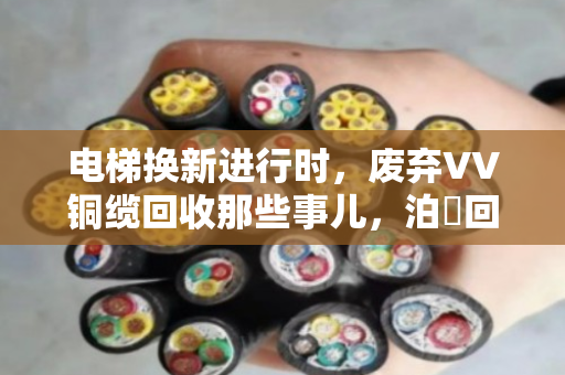 电梯换新进行时，废弃VV铜缆回收那些事儿，泊祎回收帮您算清楚这笔账