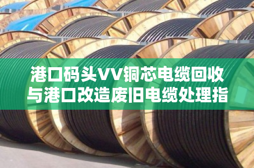港口码头VV铜芯电缆回收与港口改造废旧电缆处理指南 港口码头VV铜芯电缆回收与港口改造废旧电缆处理指南