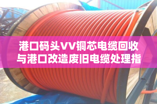 港口码头VV铜芯电缆回收与港口改造废旧电缆处理指南