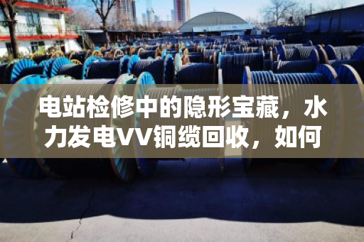 电站检修中的隐形宝藏,水力发电VV铜缆回收,如何让废弃线缆变废为宝? 电站检修中的隐形宝藏,水力发电VV铜缆回收,如何让废弃线缆变废为宝?