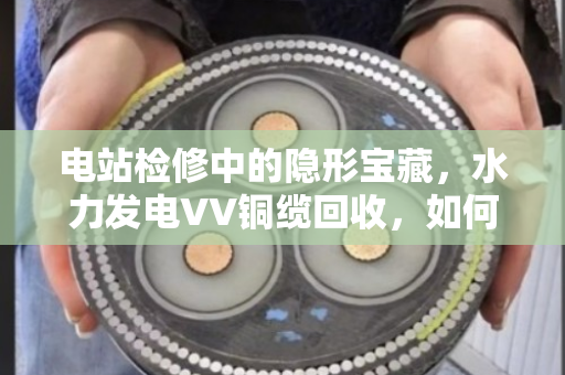 电站检修中的隐形宝藏,水力发电VV铜缆回收,如何让废弃线缆变废为宝? 电站检修中的隐形宝藏,水力发电VV铜缆回收,如何让废弃线缆变废为宝?