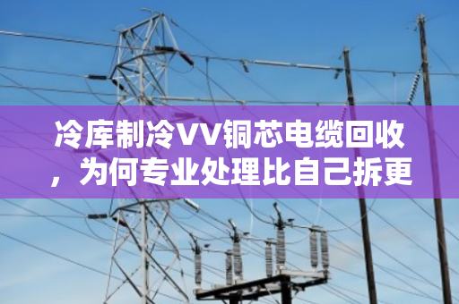 冷库制冷VV铜芯电缆回收,为何专业处理比自己拆更划算? 冷库制冷VV铜芯电缆回收,为何专业处理比自己拆更划算?
