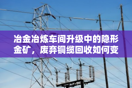 冶金冶炼车间升级中的隐形金矿，废弃铜缆回收如何变现千万价值