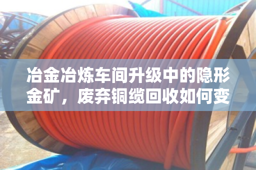 冶金冶炼车间升级中的隐形金矿，废弃铜缆回收如何变现千万价值