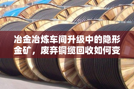 冶金冶炼车间升级中的隐形金矿，废弃铜缆回收如何变现千万价值