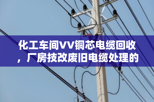 化工车间VV铜芯电缆回收,厂房技改废旧电缆处理的正确打开方式 化工车间VV铜芯电缆回收,厂房技改废旧电缆处理的正确打开方式