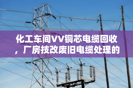 化工车间VV铜芯电缆回收,厂房技改废旧电缆处理的正确打开方式 化工车间VV铜芯电缆回收,厂房技改废旧电缆处理的正确打开方式