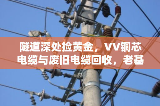 隧道深处捡黄金，VV铜芯电缆与废旧电缆回收，老基建人的省钱秘籍