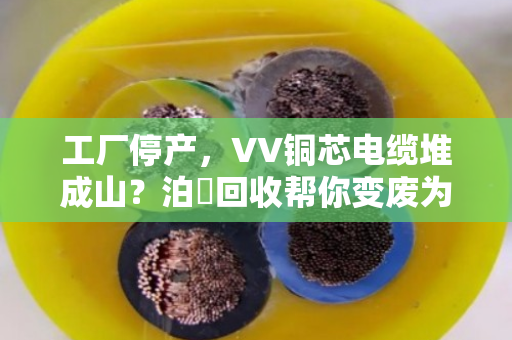 工厂停产，VV铜芯电缆堆成山？泊祎回收帮你变废为宝，省心又省力