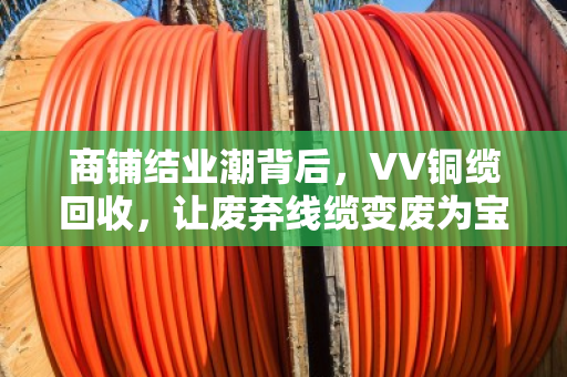 商铺结业潮背后，VV铜缆回收，让废弃线缆变废为宝的最后一公里