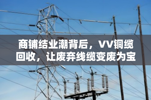 商铺结业潮背后，VV铜缆回收，让废弃线缆变废为宝的最后一公里