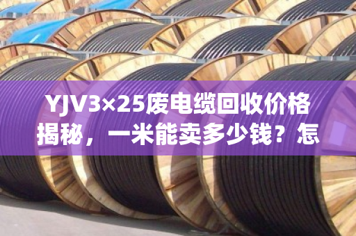 YJV3×25废电缆回收价格揭秘，一米能卖多少钱？怎么卖才最划算？