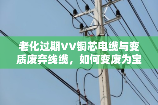 老化过期VV铜芯电缆与变质废弃线缆,如何变废为宝?泊祎回收为您一站式解决 老化过期VV铜芯电缆与变质废弃线缆,如何变废为宝?泊祎回收为您一站式解决