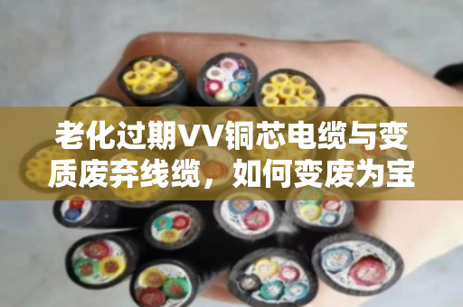 老化过期VV铜芯电缆与变质废弃线缆，如何变废为宝？泊祎回收为您一站式解决
