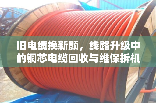 旧电缆换新颜,线路升级中的铜芯电缆回收与维保拆机全解析 旧电缆换新颜,线路升级中的铜芯电缆回收与维保拆机全解析